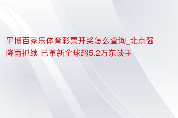 平博百家乐体育彩票开奖怎么查询_北京强降雨抓续 已革新全球超5.2万东谈主