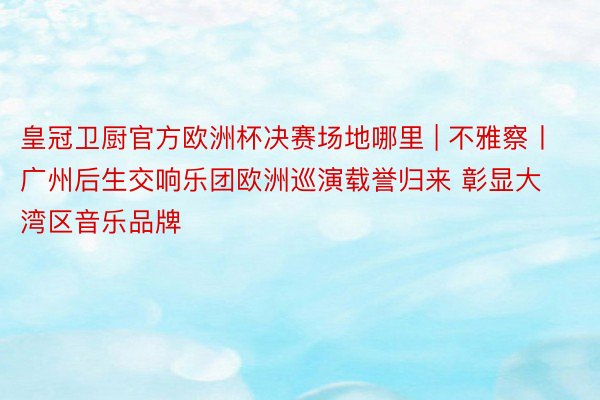 皇冠卫厨官方欧洲杯决赛场地哪里 | 不雅察丨广州后生交响乐团欧洲巡演载誉归来 彰显大湾区音乐品牌