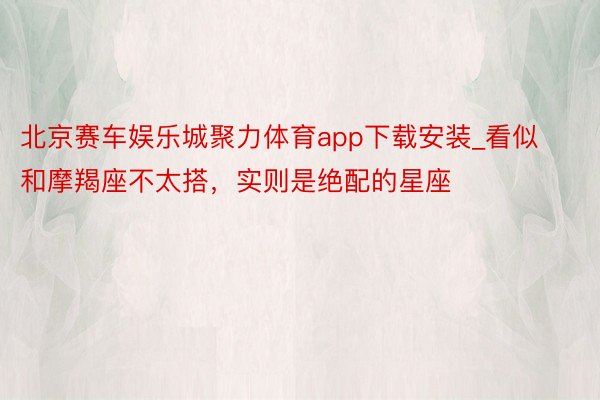 北京赛车娱乐城聚力体育app下载安装_看似和摩羯座不太搭，实则是绝配的星座