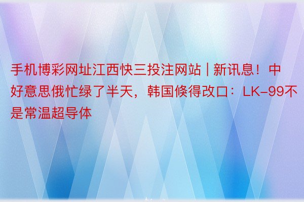 手机博彩网址江西快三投注网站 | 新讯息！中好意思俄忙绿了半天，韩国倏得改口：LK-99不是常温超导体