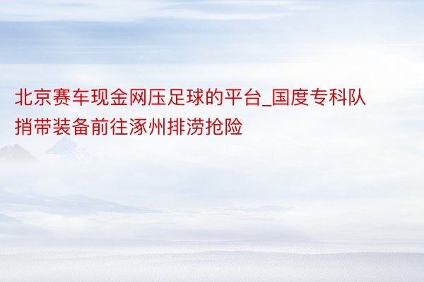 北京赛车现金网压足球的平台_国度专科队捎带装备前往涿州排涝抢险