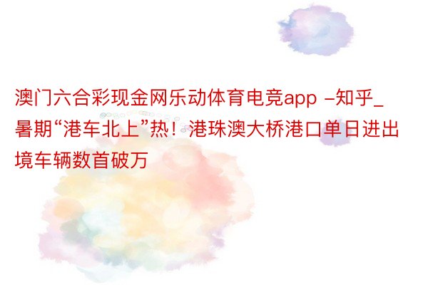 澳门六合彩现金网乐动体育电竞app -知乎_暑期“港车北上”热！港珠澳大桥港口单日进出境车辆数首破万