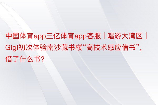 中国体育app三亿体育app客服 | 唱游大湾区｜Gigi初次体验南沙藏书楼“高技术感应借书”，借了什么书？