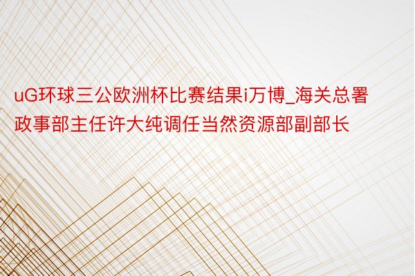 uG环球三公欧洲杯比赛结果i万博_海关总署政事部主任许大纯调任当然资源部副部长