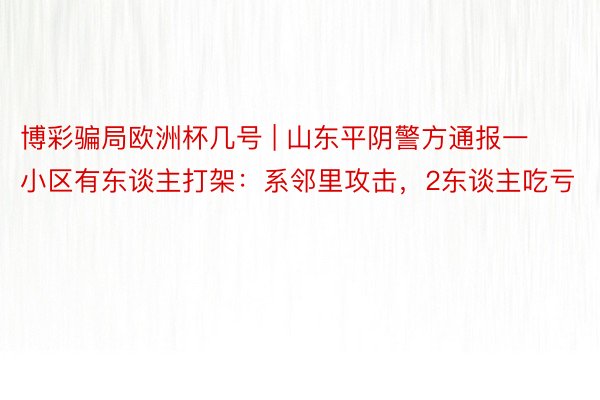 博彩骗局欧洲杯几号 | 山东平阴警方通报一小区有东谈主打架：系邻里攻击，2东谈主吃亏