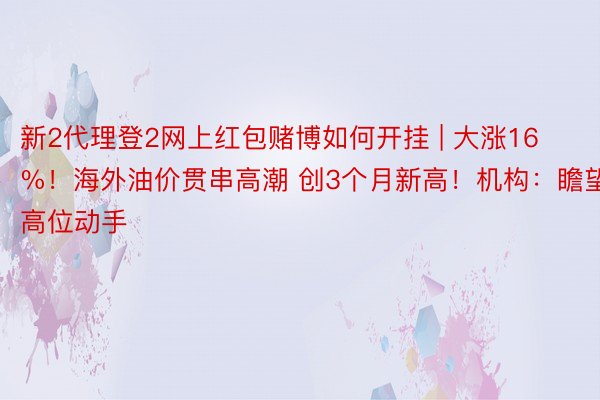 新2代理登2网上红包赌博如何开挂 | 大涨16%！海外油价贯串高潮 创3个月新高！机构：瞻望高位动手