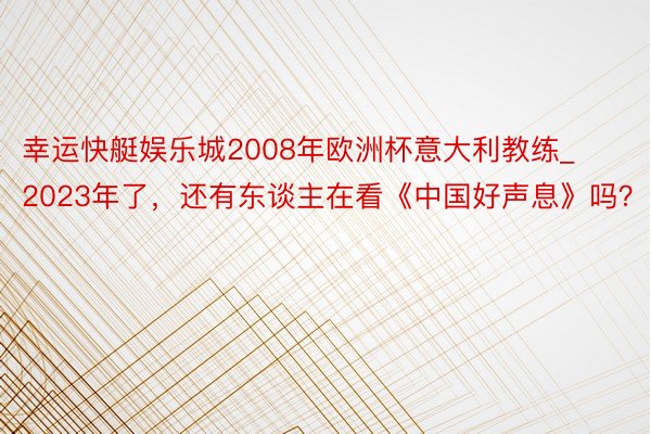 幸运快艇娱乐城2008年欧洲杯意大利教练_2023年了，还有东谈主在看《中国好声息》吗？