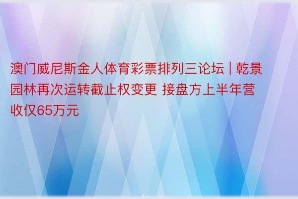 澳门威尼斯金人体育彩票排列三论坛 | 乾景园林再次运转截止权变更 接盘方上半年营收仅65万元