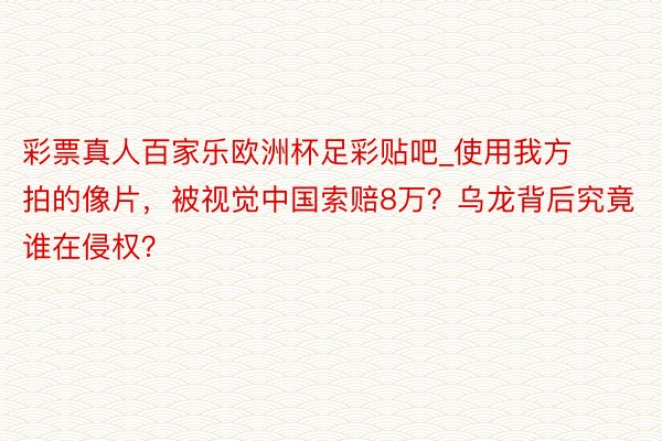 彩票真人百家乐欧洲杯足彩贴吧_使用我方拍的像片，被视觉中国索赔8万？乌龙背后究竟谁在侵权？