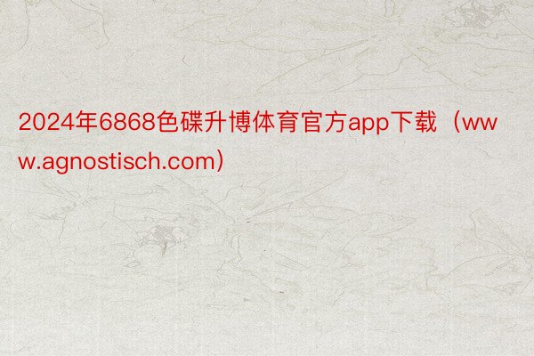 2024年6868色碟升博体育官方app下载（www.agnostisch.com）