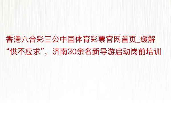 香港六合彩三公中国体育彩票官网首页_缓解“供不应求”，济南30余名新导游启动岗前培训