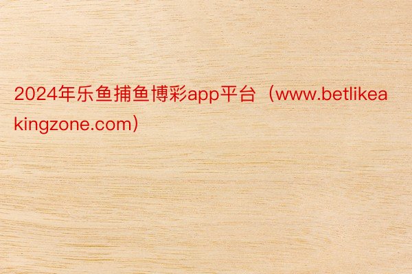 2024年乐鱼捕鱼博彩app平台（www.betlikeakingzone.com）
