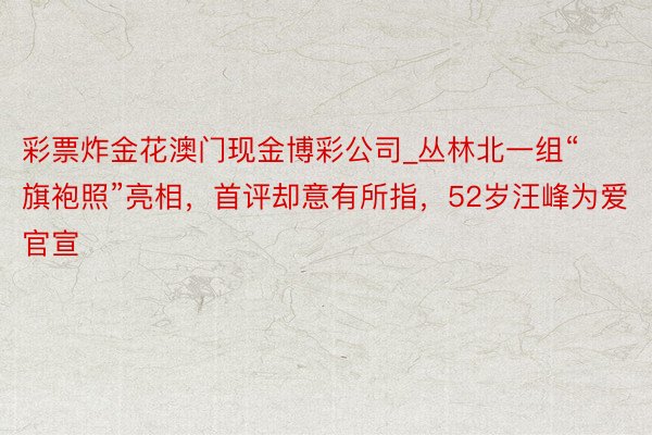 彩票炸金花澳门现金博彩公司_丛林北一组“旗袍照”亮相，首评却意有所指，52岁汪峰为爱官宣