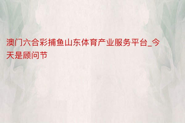 澳门六合彩捕鱼山东体育产业服务平台_今天是顾问节