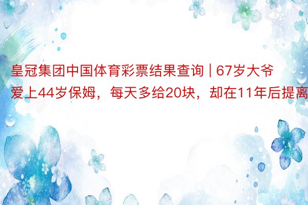 皇冠集团中国体育彩票结果查询 | 67岁大爷爱上44岁保姆，每天多给20块，却在11年后提离婚