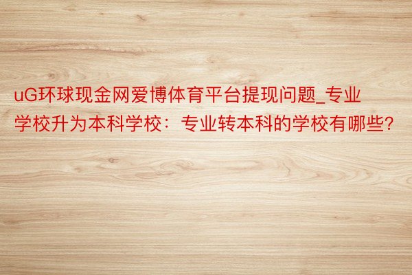 uG环球现金网爱博体育平台提现问题_专业学校升为本科学校：专业转本科的学校有哪些？