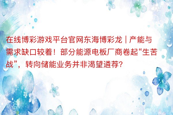 在线博彩游戏平台官网东海博彩龙 | 产能与需求缺口较着！部分能源电板厂商卷起“生苦战”，转向储能业务并非渴望遴荐？