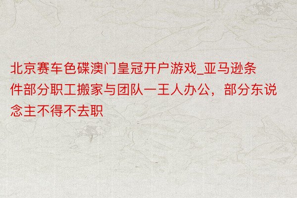 北京赛车色碟澳门皇冠开户游戏_亚马逊条件部分职工搬家与团队一王人办公，部分东说念主不得不去职