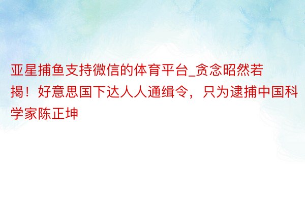 亚星捕鱼支持微信的体育平台_贪念昭然若揭！好意思国下达人人通缉令，只为逮捕中国科学家陈正坤