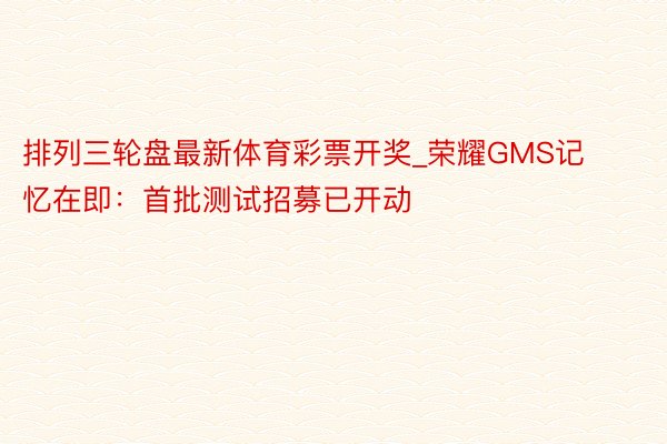 排列三轮盘最新体育彩票开奖_荣耀GMS记忆在即：首批测试招募已开动