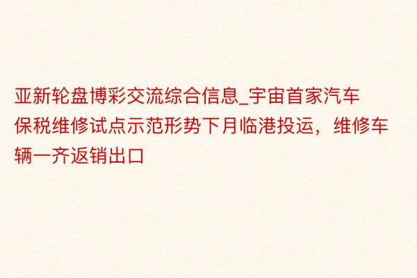 亚新轮盘博彩交流综合信息_宇宙首家汽车保税维修试点示范形势下月临港投运，维修车辆一齐返销出口