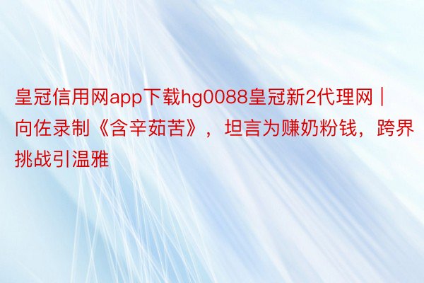 皇冠信用网app下载hg0088皇冠新2代理网 | 向佐录制《含辛茹苦》，坦言为赚奶粉钱，跨界挑战引温雅