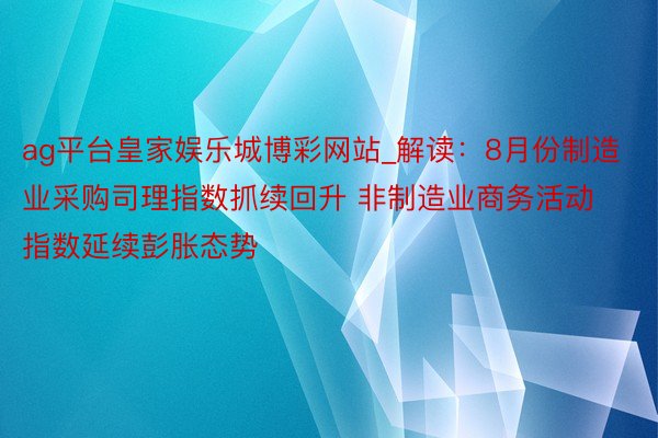 ag平台皇家娱乐城博彩网站_解读：8月份制造业采购司理指数抓续回升 非制造业商务活动指数延续彭胀态势