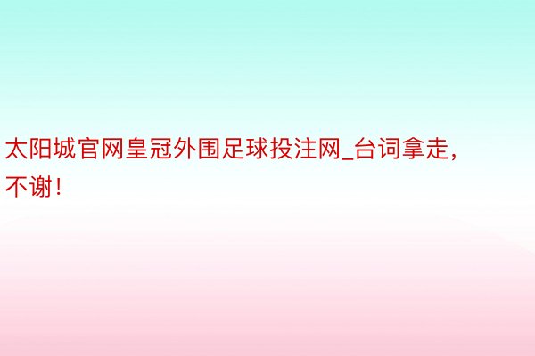 太阳城官网皇冠外围足球投注网_台词拿走，不谢！