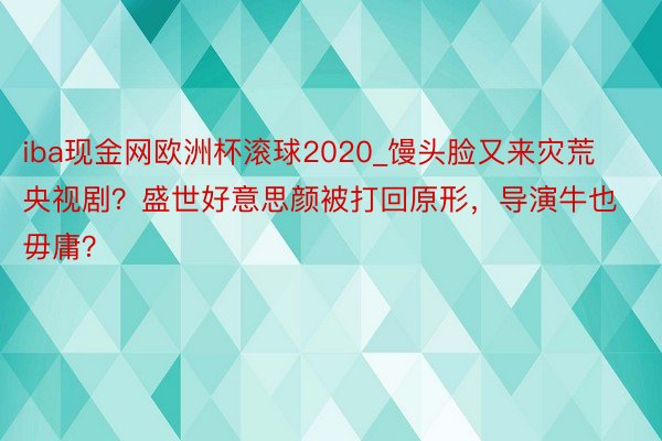 iba现金网欧洲杯滚球2020_馒头脸又来灾荒央视剧？盛世好意思颜被打回原形，导演牛也毋庸？