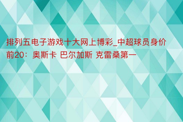 排列五电子游戏十大网上博彩_中超球员身价前20：奥斯卡 巴尔加斯 克雷桑第一