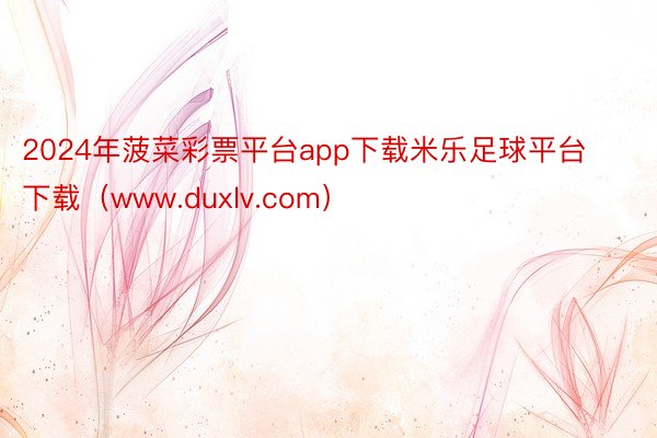 2024年菠菜彩票平台app下载米乐足球平台下载（www.duxlv.com）