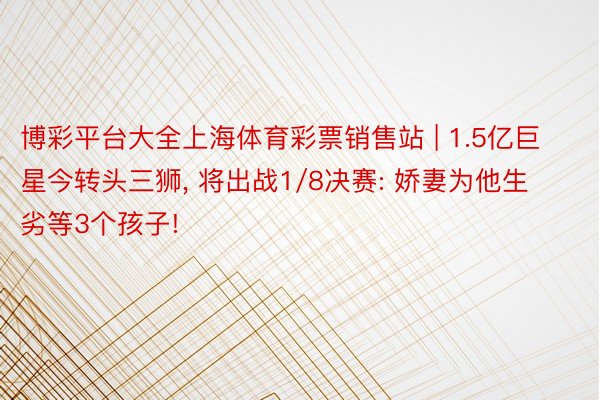 博彩平台大全上海体育彩票销售站 | 1.5亿巨星今转头三狮， 将出战1/8决赛: 娇妻为他生劣等3个孩子!