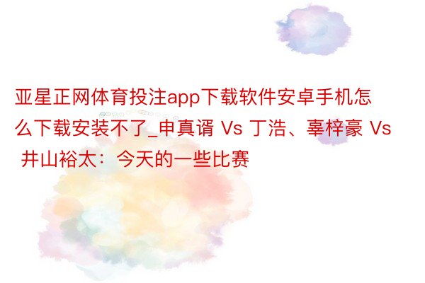 亚星正网体育投注app下载软件安卓手机怎么下载安装不了_申真谞 Vs 丁浩、辜梓豪 Vs 井山裕太：今天的一些比赛