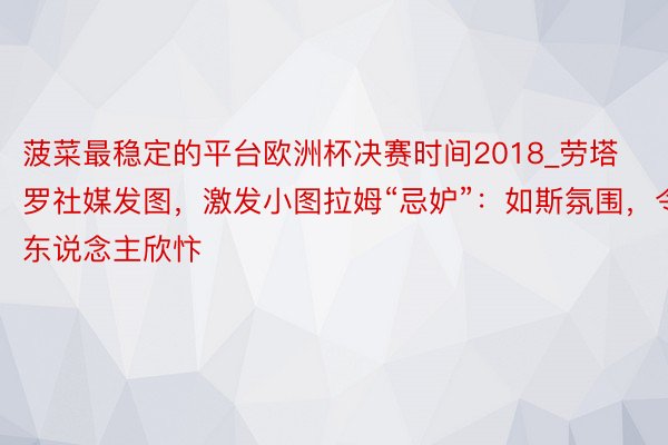 菠菜最稳定的平台欧洲杯决赛时间2018_劳塔罗社媒发图，激发小图拉姆“忌妒”：如斯氛围，令东说念主欣忭