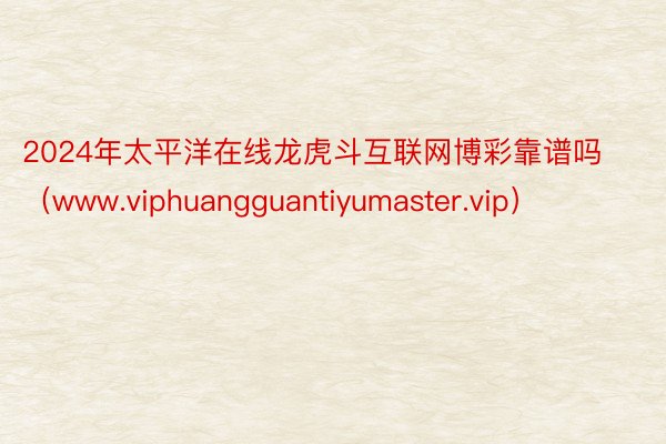 2024年太平洋在线龙虎斗互联网博彩靠谱吗（www.viphuangguantiyumaster.vip）