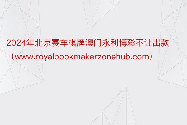 2024年北京赛车棋牌澳门永利博彩不让出款（www.royalbookmakerzonehub.com）