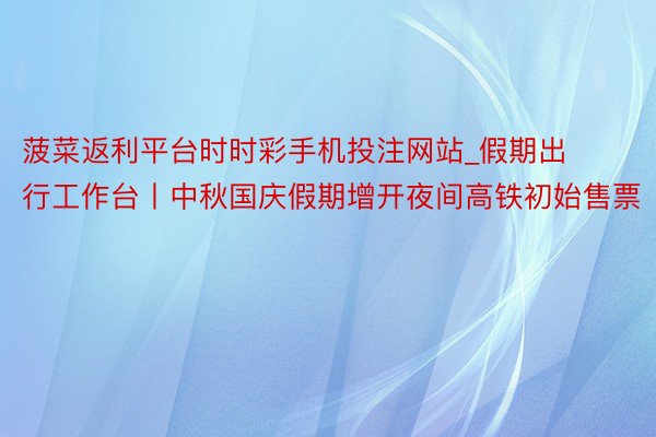 菠菜返利平台时时彩手机投注网站_假期出行工作台丨中秋国庆假期增开夜间高铁初始售票