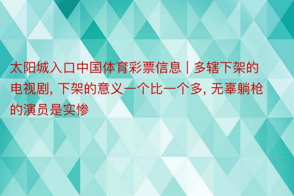 太阳城入口中国体育彩票信息 | 多辖下架的电视剧, 下架的意义一个比一个多, 无辜躺枪的演员是实惨