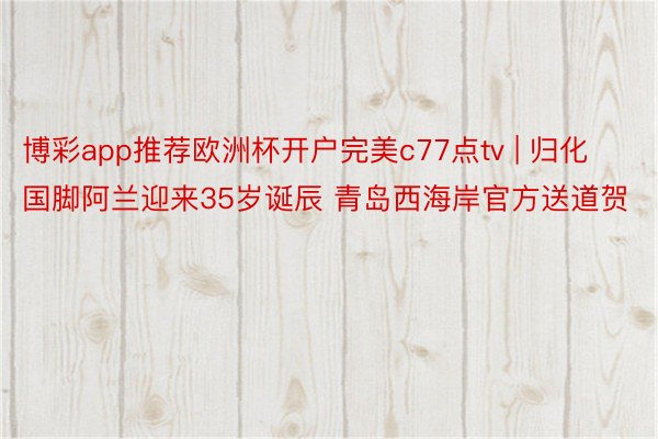 博彩app推荐欧洲杯开户完美c77点tv | 归化国脚阿兰迎来35岁诞辰 青岛西海岸官方送道贺