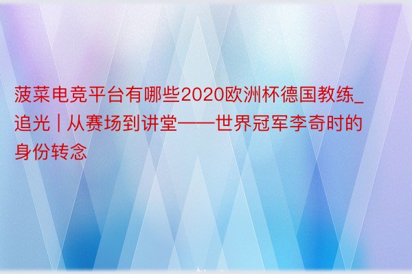 菠菜电竞平台有哪些2020欧洲杯德国教练_追光 | 从赛场到讲堂——世界冠军李奇时的身份转念