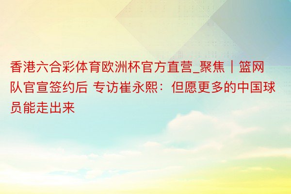 香港六合彩体育欧洲杯官方直营_聚焦｜篮网队官宣签约后 专访崔永熙：但愿更多的中国球员能走出来