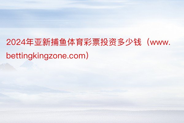 2024年亚新捕鱼体育彩票投资多少钱（www.bettingkingzone.com）