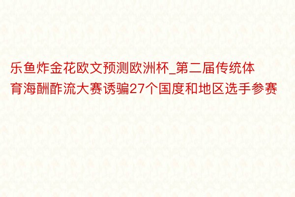 乐鱼炸金花欧文预测欧洲杯_第二届传统体育海酬酢流大赛诱骗27个国度和地区选手参赛