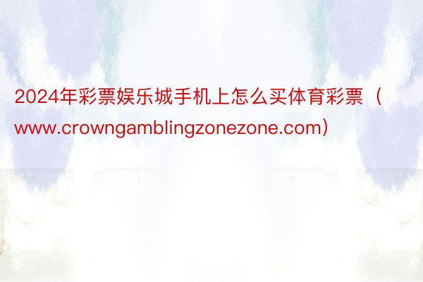 2024年彩票娱乐城手机上怎么买体育彩票（www.crowngamblingzonezone.com）