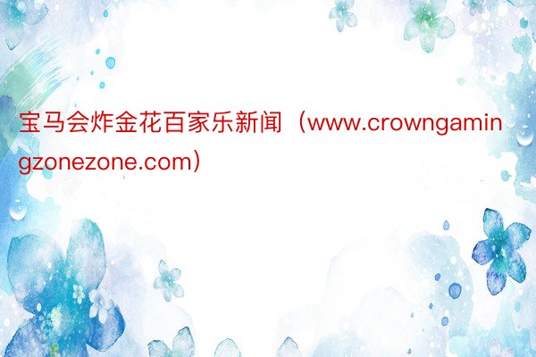 宝马会炸金花百家乐新闻（www.crowngamingzonezone.com）