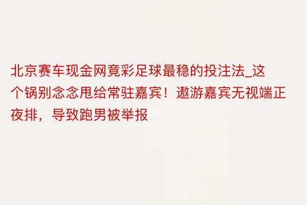 北京赛车现金网竟彩足球最稳的投注法_这个锅别念念甩给常驻嘉宾！遨游嘉宾无视端正夜排，导致跑男被举报