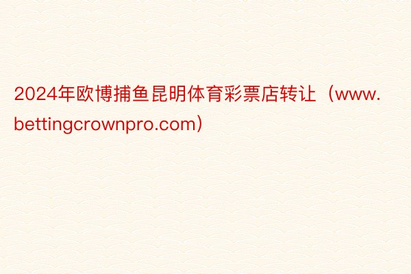 2024年欧博捕鱼昆明体育彩票店转让（www.bettingcrownpro.com）