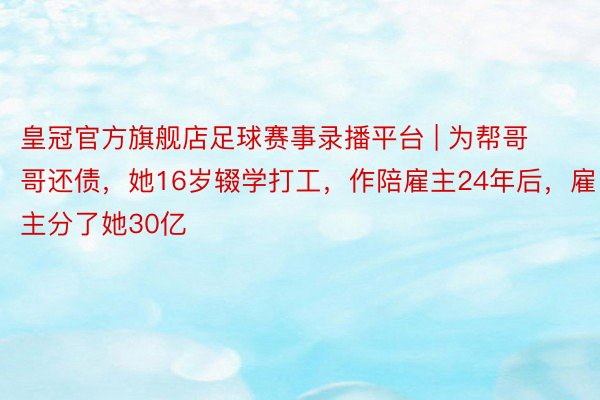 皇冠官方旗舰店足球赛事录播平台 | 为帮哥哥还债，她16岁辍学打工，作陪雇主24年后，雇主分了她30亿