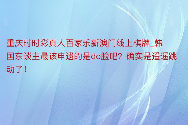 重庆时时彩真人百家乐新澳门线上棋牌_韩国东谈主最该申遗的是do脸吧？确实是遥遥跳动了！