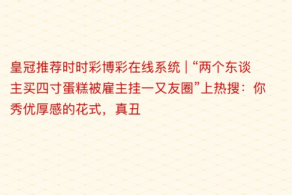 皇冠推荐时时彩博彩在线系统 | “两个东谈主买四寸蛋糕被雇主挂一又友圈”上热搜：你秀优厚感的花式，真丑